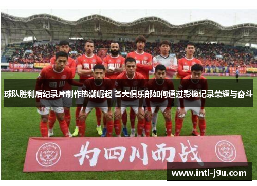 球队胜利后纪录片制作热潮崛起 各大俱乐部如何通过影像记录荣耀与奋斗