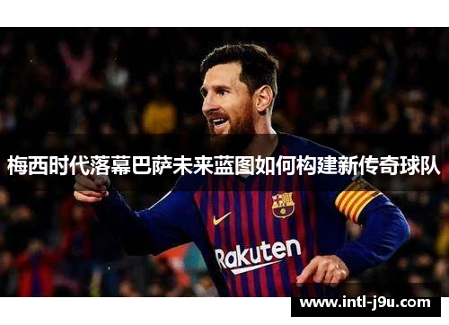 梅西时代落幕巴萨未来蓝图如何构建新传奇球队