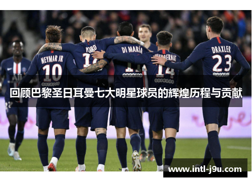 回顾巴黎圣日耳曼七大明星球员的辉煌历程与贡献