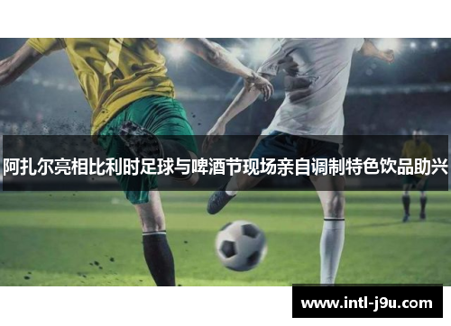 阿扎尔亮相比利时足球与啤酒节现场亲自调制特色饮品助兴