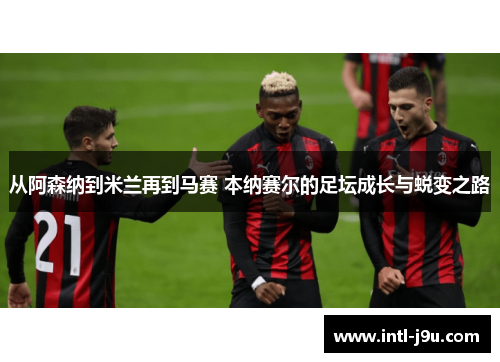 从阿森纳到米兰再到马赛 本纳赛尔的足坛成长与蜕变之路