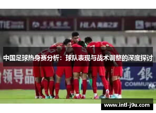 中国足球热身赛分析：球队表现与战术调整的深度探讨