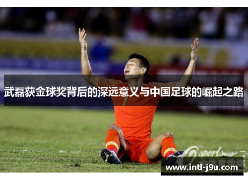 武磊获金球奖背后的深远意义与中国足球的崛起之路