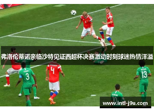 弗洛伦蒂诺亲临沙特见证西超杯决赛激动时刻球迷热情洋溢