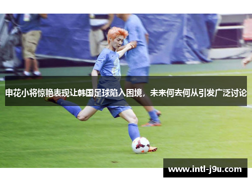 申花小将惊艳表现让韩国足球陷入困境，未来何去何从引发广泛讨论