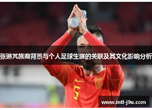 张琳芃族裔背景与个人足球生涯的关联及其文化影响分析