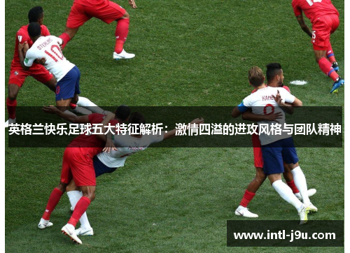 英格兰快乐足球五大特征解析：激情四溢的进攻风格与团队精神