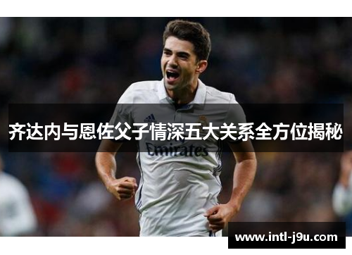 齐达内与恩佐父子情深五大关系全方位揭秘