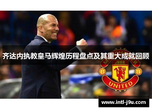 齐达内执教皇马辉煌历程盘点及其重大成就回顾