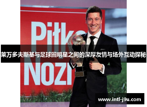 莱万多夫斯基与足球圈明星之间的深厚友情与场外互动探秘