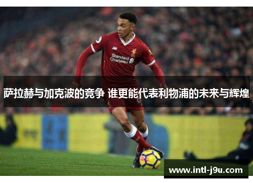萨拉赫与加克波的竞争 谁更能代表利物浦的未来与辉煌