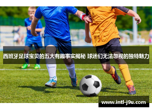 西班牙足球宝贝的五大有趣事实揭秘 球迷们无法忽视的独特魅力
