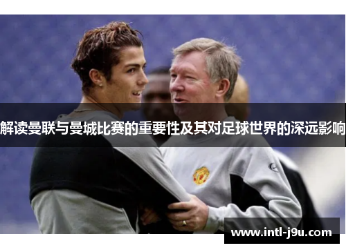 解读曼联与曼城比赛的重要性及其对足球世界的深远影响
