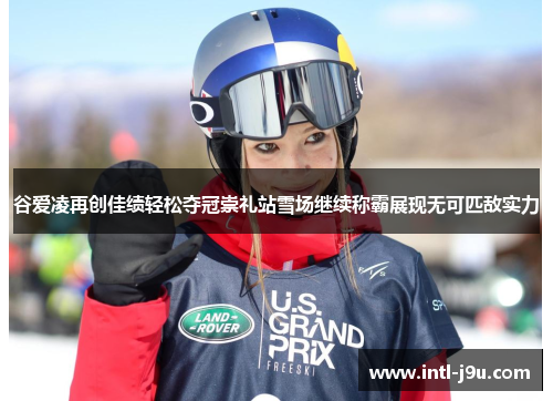 谷爱凌再创佳绩轻松夺冠崇礼站雪场继续称霸展现无可匹敌实力