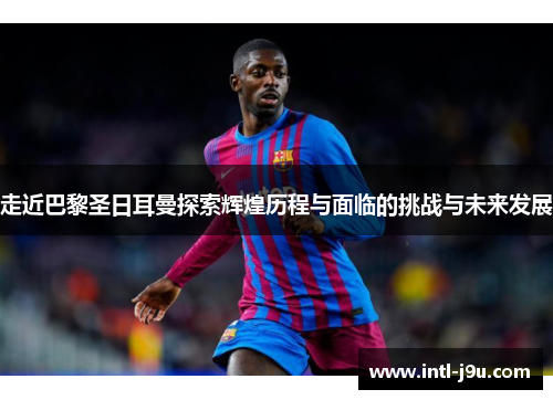 走近巴黎圣日耳曼探索辉煌历程与面临的挑战与未来发展