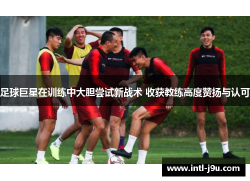 足球巨星在训练中大胆尝试新战术 收获教练高度赞扬与认可