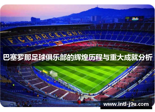 巴塞罗那足球俱乐部的辉煌历程与重大成就分析