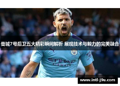 曼城7号后卫五大精彩瞬间解析 展现技术与毅力的完美融合