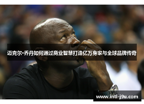 迈克尔·乔丹如何通过商业智慧打造亿万身家与全球品牌传奇