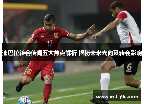 迪巴拉转会传闻五大焦点解析 揭秘未来去向及转会影响